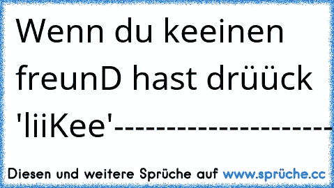 Wenn du keeinen freunD hast drüück 'liiKee'
-------------------
---------------------
-------------------------
-------------------------
---------------------------
----------------------
----------------
-----------
-----
--
-