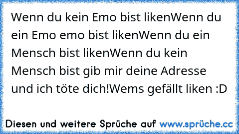 Wenn du kein Emo bist liken
Wenn du ein Emo emo bist liken
Wenn du ein Mensch bist liken
Wenn du kein Mensch bist gib mir deine Adresse und ich töte dich!
Wems gefällt liken :D