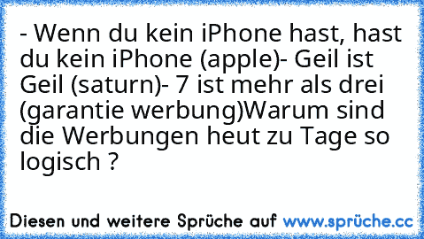 - Wenn du kein iPhone hast, hast du kein iPhone (apple)
- Geil ist Geil (saturn)
- 7 ist mehr als drei (garantie werbung)
Warum sind die Werbungen heut zu Tage so logisch ?