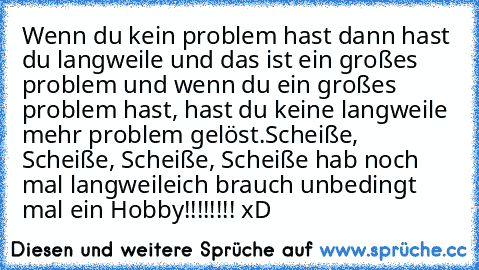 Wenn du kein problem hast dann hast du langweile und das ist ein großes problem und wenn du ein großes problem hast, hast du keine langweile mehr problem gelöst.
Scheiße, Scheiße, Scheiße, Scheiße hab noch mal langweile
ich brauch unbedingt mal ein Hobby!!!!!!!! xD