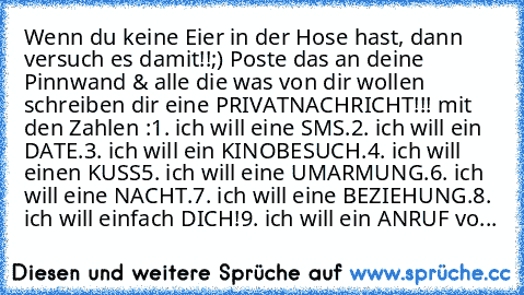 Wenn du keine Eier in der Hose hast, dann versuch es damit!!;) Poste das an deine Pinnwand & alle die was von dir wollen schreiben dir eine PRIVATNACHRICHT!!! mit den Zahlen :
1. ich will eine SMS.
2. ich will ein DATE.
3. ich will ein KINOBESUCH.
4. ich will einen KUSS
5. ich will eine UMARMUNG.
6. ich will eine NACHT.
7. ich will eine BEZIEHUNG.
8. ich will einfach DICH!
9. ich will ein ANRUF...