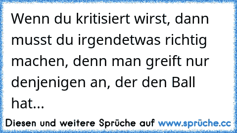 Wenn du kritisiert wirst, dann musst du irgendetwas richtig machen, denn man greift nur denjenigen an, der den Ball hat...