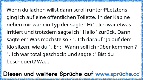 Wenn du lachen willst dann scroll runter;P
Letztens ging ich auf eine öffentlichen Toilette. In der Kabine neben mir war ein Typ der sagte ' Hi ' . Ich war etwas irritiert und trotzdem sagte ich ' Hallo ' zurück. Dann sagte er ' Was machste so ? ' . Ich darauf ' Ja auf dem Klo sitzen, wie du ' . Er : ' Wann soll ich rüber kommen ? ' . Ich war total geschockt und sagte : ' Bist du bescheuert? Wa...