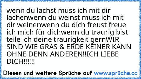 wenn du lachst muss ich mit dir lachen
wenn du weinst muss ich mit dir weinen
wenn du dich freust freue ich mich für dich
wenn du traurig bist teile ich deine traurigkeit gern
WIR SIND WIE GRAS & ERDE KEINER KANN OHNE DENN ANDEREN!!
ICH LIEBE DICH!!!!!!