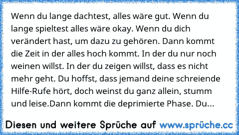 Wenn du lange dachtest, alles wäre gut. Wenn du lange spieltest alles wäre okay. Wenn du dich verändert hast, um dazu zu gehören. Dann kommt die Zeit in der alles hoch kommt. In der du nur noch weinen willst. In der du zeigen willst, dass es nicht mehr geht. Du hoffst, dass jemand deine schreiende Hilfe-Rufe hört, doch weinst du ganz allein, stumm und leise.
Dann kommt die deprimierte Phase. Du...