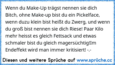 Wenn du Make-Up trägst nennen sie dich Bitch, ohne Make-up bist du ein Pickelface, wenn du
zu klein bist heißt du Zwerg, und wenn du groß bist nennen sie dich Riese! Paar Kilo mehr 
heisst es gleich Fettsack und etwas schmaler bist du gleich magersüchtig!
Im Endeffekt wird man immer kritisiert! -.-