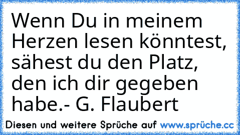 Wenn Du in meinem Herzen lesen könntest, sähest du den Platz, den ich dir gegeben habe.
♥
- G. Flaubert