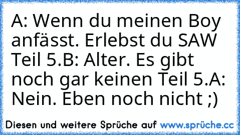 A: Wenn du meinen Boy anfässt. Erlebst du SAW Teil 5.
B: Alter. Es gibt noch gar keinen Teil 5.
A: Nein. Eben noch nicht ;)