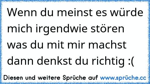 Wenn du meinst es würde mich irgendwie stören was du mit mir machst dann denkst du richtig :´(