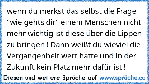 wenn du merkst das selbst die Frage "wie gehts dir" einem Menschen nicht mehr wichtig ist diese über die Lippen zu bringen ! Dann weißt du wieviel die Vergangenheit wert hatte und in der Zukunft kein Platz mehr dafür ist !