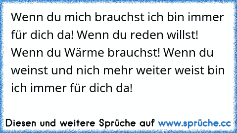 Wenn du mich brauchst ich bin immer für dich da! Wenn du reden willst! Wenn du Wärme brauchst! Wenn du weinst und nich mehr weiter weist bin ich immer für dich da!