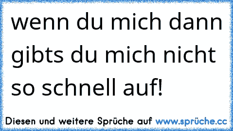 wenn du mich dann gibts du mich nicht so schnell auf!