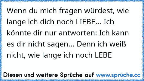 Wenn du mich fragen würdest, wie lange ich dich noch LIEBE... Ich könnte dir nur antworten: Ich kann es dir nicht sagen... Denn ich weiß nicht, wie lange ich noch LEBE