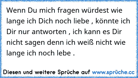 Wenn Du mich fragen würdest wie lange ich Dich noch liebe , könnte ich Dir nur antworten , ich kann es Dir nicht sagen denn ich weiß nicht wie lange ich noch lebe .