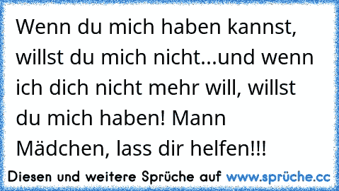 Wenn du mich haben kannst, willst du mich nicht...und wenn ich dich nicht mehr will, willst du mich haben! Mann Mädchen, lass dir helfen!!!