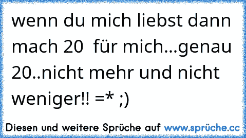 wenn du mich liebst dann mach 20 ♥ für mich...
genau 20..nicht mehr und nicht weniger!!
♥ =* ;)