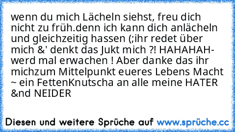 wenn du mich Lächeln siehst, freu dich nicht zu früh.
denn ich kann dich anlächeln und gleichzeitig hassen (;
ihr redet über mich &' denkt das Jukt mich ?! HAHAHAH
- werd mal erwachen ! Aber danke das ihr mich
zum Mittelpunkt eueres Lebens Macht ~ ein Fetten
Knutscha an alle meine HATER &nd NEIDER