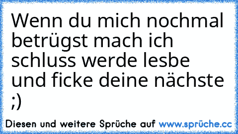 Wenn du mich nochmal betrügst mach ich schluss werde lesbe und ficke deine nächste ;)