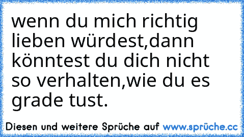 wenn du mich richtig lieben würdest,
dann könntest du dich nicht so verhalten,
wie du es grade tust.