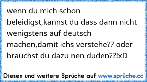 wenn du mich schon beleidigst,kannst du dass dann nicht wenigstens auf deutsch machen,damit ichs verstehe?? oder brauchst du dazu nen duden??!
xD