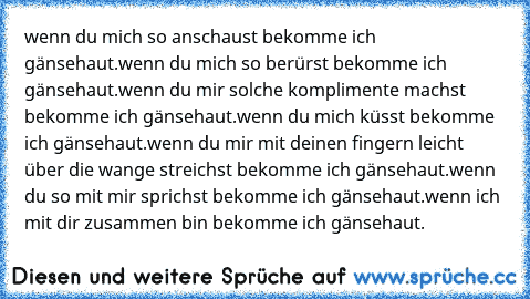 wenn du mich so anschaust bekomme ich gänsehaut.
wenn du mich so berürst bekomme ich gänsehaut.
wenn du mir solche komplimente machst bekomme ich gänsehaut.
wenn du mich küsst bekomme ich gänsehaut.
wenn du mir mit deinen fingern leicht über die wange streichst bekomme ich gänsehaut.
wenn du so mit mir sprichst bekomme ich gänsehaut.
wenn ich mit dir zusammen bin bekomme ich gänsehaut.