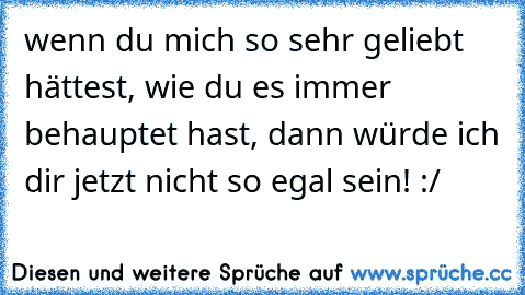 wenn du mich so sehr geliebt hättest, wie du es immer behauptet hast, dann würde ich dir jetzt nicht so egal sein! :/