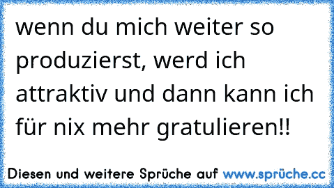 wenn du mich weiter so produzierst, werd ich attraktiv und dann kann ich für nix mehr gratulieren!!