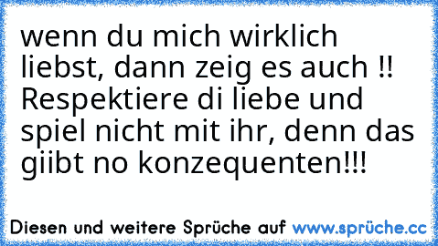 wenn du mich wirklich liebst, dann zeig es auch !!  Respektiere di liebe und spiel nicht mit ihr, denn das giibt no konzequenten!!! 