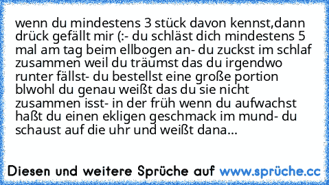 wenn du mindestens 3 stück davon kennst,dann drück gefällt mir (:
- du schläst dich mindestens 5 mal am tag beim ellbogen an
- du zuckst im schlaf zusammen weil du träumst das du irgendwo runter fällst
- du bestellst eine große portion blwohl du genau weißt das du sie nicht zusammen isst
- in der früh wenn du aufwachst haßt du einen ekligen geschmack im mund
- du schaust auf die uhr und weißt d...