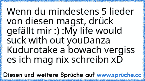 Wenn du mindestens 5 lieder von diesen magst, drück gefällt mir :) :
My life would suck with out you
Danza Kuduro
take a bow
ach vergiss es ich mag nix schreibn xD