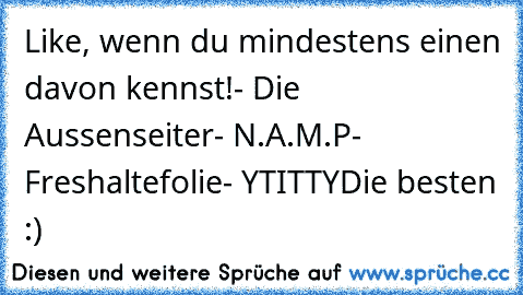 Like, wenn du mindestens einen davon kennst!
- Die Aussenseiter
- N.A.M.P
- Freshaltefolie
- YTITTY
Die besten :) ♥