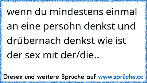 wenn du mindestens einmal an eine persohn denkst und drübernach denkst wie ist der sex mit der/die..