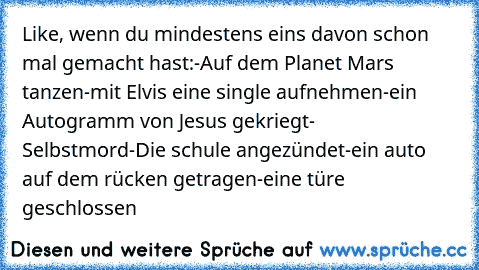 Like, wenn du mindestens eins davon schon mal gemacht hast:
-Auf dem Planet Mars tanzen
-mit Elvis eine single aufnehmen
-ein Autogramm von Jesus gekriegt
- Selbstmord
-Die schule angezündet
-ein auto auf dem rücken getragen
-eine türe geschlossen