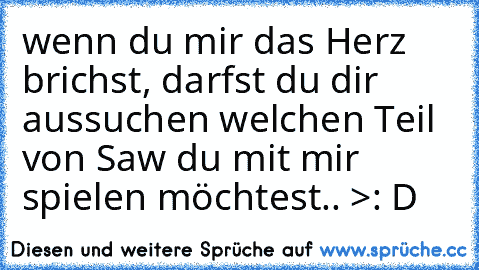 wenn du mir das Herz brichst, darfst du dir aussuchen welchen Teil von Saw du mit mir spielen möchtest.. >: D