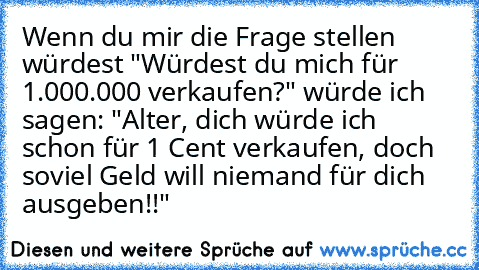 Wenn du mir die Frage stellen würdest "Würdest du mich für 1.000.000€ verkaufen?" würde ich sagen: "Alter, dich würde ich schon für 1 Cent verkaufen, doch soviel Geld will niemand für dich ausgeben!!"