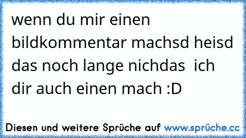 wenn du mir einen bildkommentar machsd heisd das noch lange nichdas  ich dir auch einen mach :D