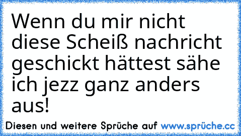 Wenn du mir nicht diese Scheiß nachricht geschickt hättest sähe ich jezz ganz anders aus!