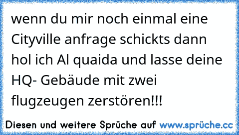 wenn du mir noch einmal eine Cityville anfrage schickts dann hol ich Al quaida und lasse deine HQ- Gebäude mit zwei flugzeugen zerstören!!!