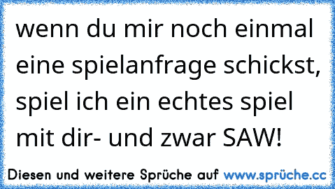 wenn du mir noch einmal eine spielanfrage schickst, spiel ich ein echtes spiel mit dir- und zwar SAW!