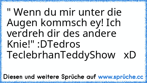 " Wenn du mir unter die Augen kommsch ey! Ich verdreh dir des andere Knie!" :D
Tedros Teclebrhan
TeddyShow   xD