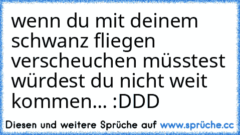 wenn du mit deinem schwanz fliegen verscheuchen müsstest würdest du nicht weit kommen... :DDD