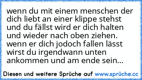 wenn du mit einem menschen der dich liebt an einer klippe stehst und du fällst wird er dich halten und wieder nach oben ziehen. wenn er dich jodoch fallen lässt wirst du irgendwann unten ankommen und am ende sein... ♥