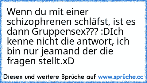 Wenn du mit einer schizophrenen schläfst, ist es dann Gruppensex??? :D
Ich kenne nicht die antwort, ich bin nur jeamand der die fragen stellt.
xD