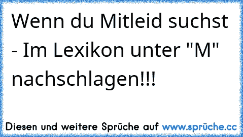 Wenn du Mitleid suchst - Im Lexikon unter "M" nachschlagen!!!