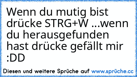 Wenn du mutig bist drücke STRG+W ...
wenn du herausgefunden hast drücke gefällt mir :DD