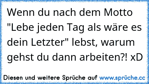 Wenn du nach dem Motto "Lebe jeden Tag als wäre es dein Letzter" lebst, warum gehst du dann arbeiten?! xD