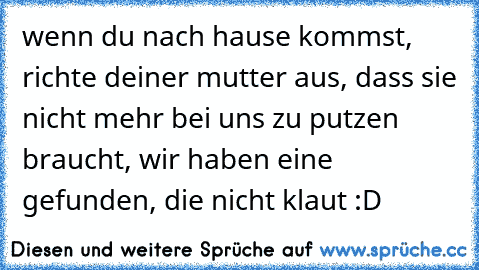 wenn du nach hause kommst, richte deiner mutter aus, dass sie nicht mehr bei uns zu putzen braucht, wir haben eine gefunden, die nicht klaut :D