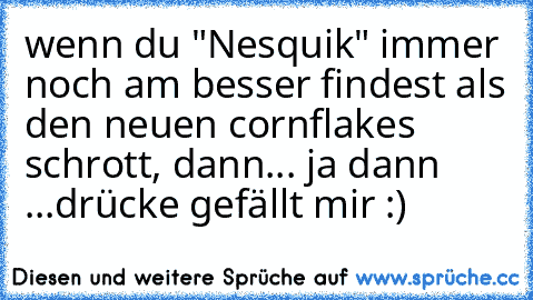 wenn du "Nesquik" immer noch am besser findest als den neuen cornflakes schrott, dann... ja dann ...
drücke gefällt mir :)