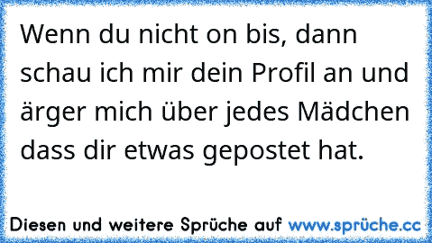 Wenn du nicht on bis, dann schau ich mir dein Profil an und ärger mich über jedes Mädchen dass dir etwas gepostet hat.