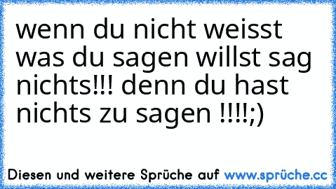 wenn du nicht weisst was du sagen willst sag nichts!!! denn du hast nichts zu sagen !!!!;)